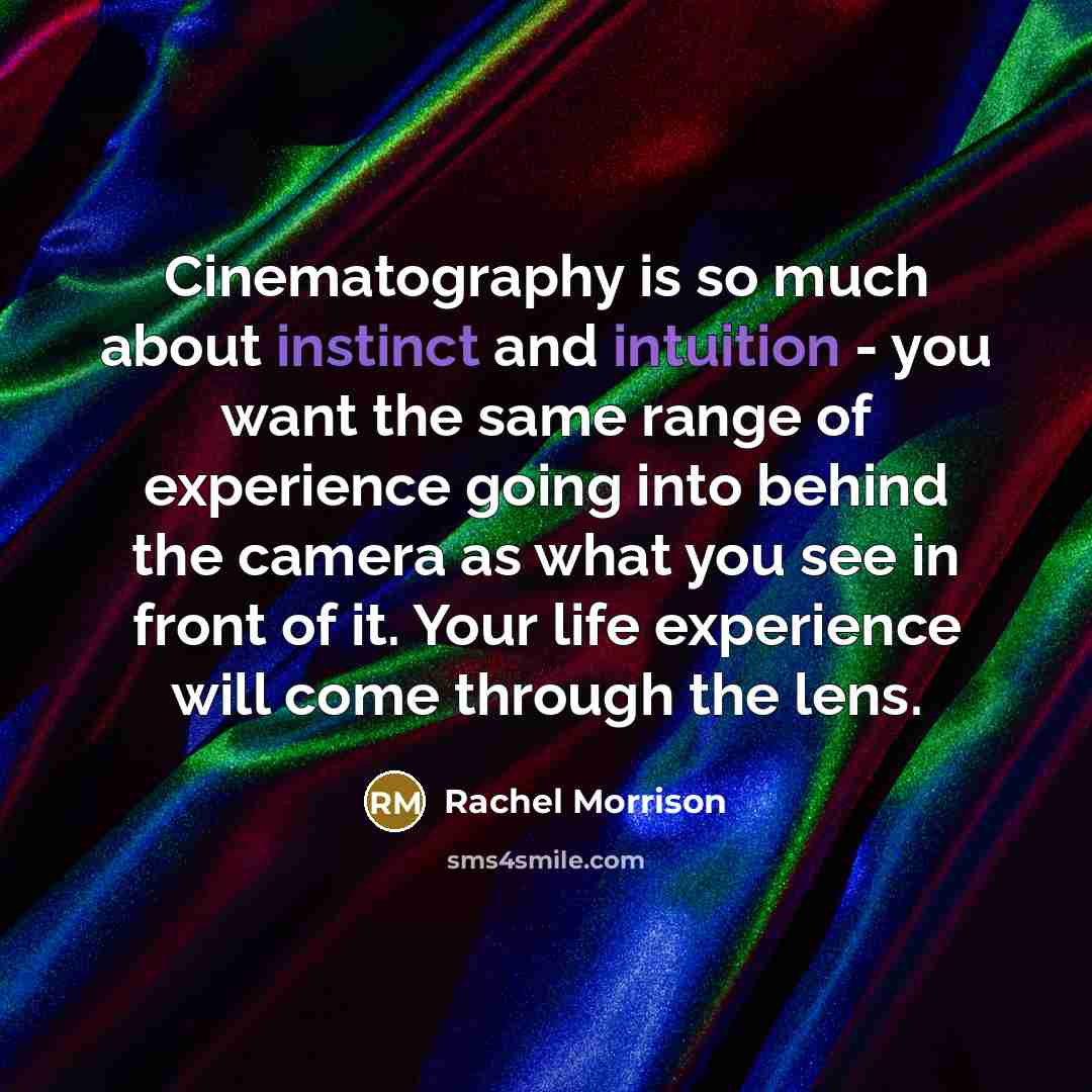 “Cinematography is so much about instinct and intuition - you want the same range of experience going into behind the camera as what you see in front of it. Your life experience will come through the lens.” quote by Rachel Morrison