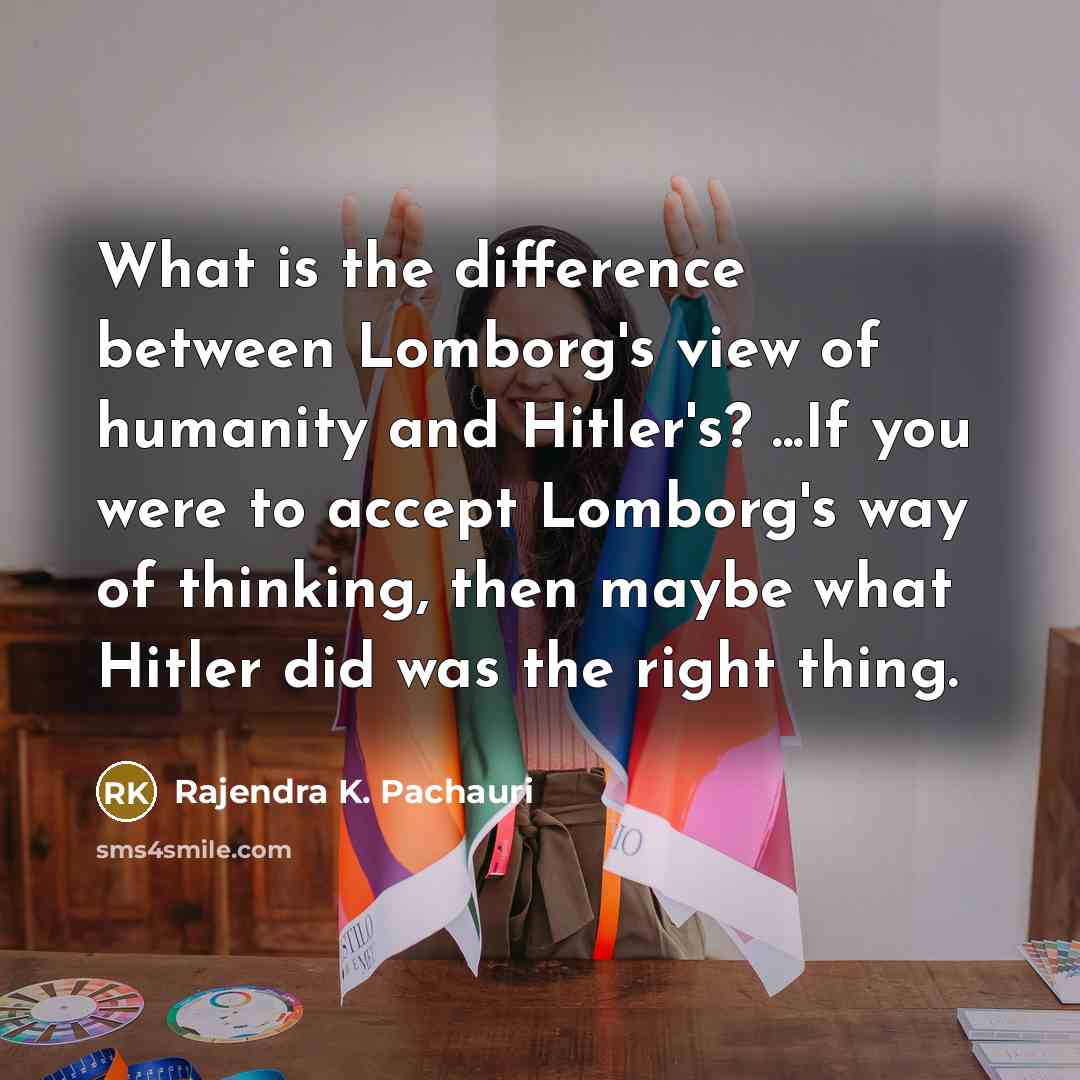 “What is the difference between Lomborg's view of humanity and Hitler's? ...If you were to accept Lomborg's way of thinking, then maybe what Hitler did was the right thing.” quote by Rajendra K. Pachauri