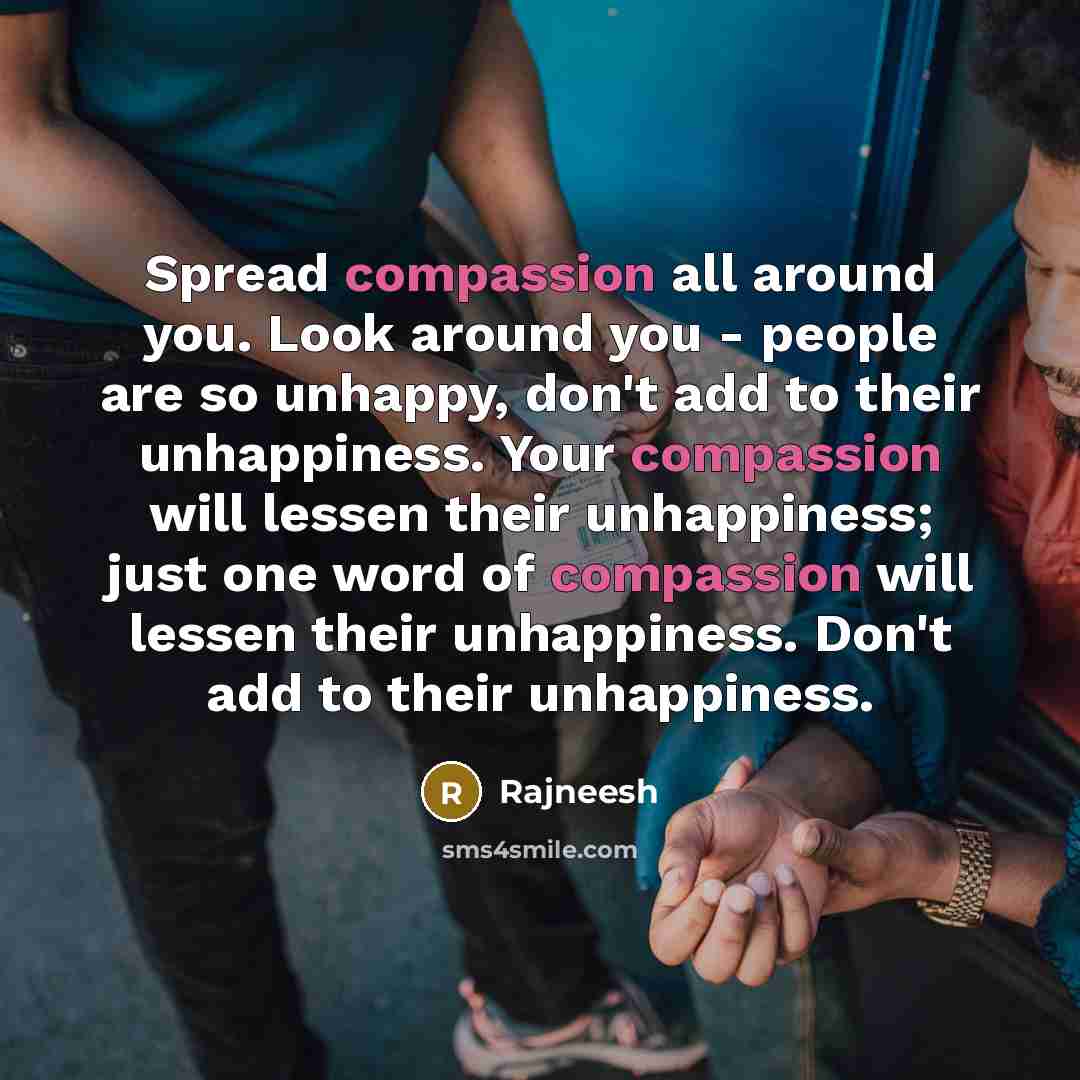 “Spread compassion all around you. Look around you - people are so unhappy, don't add to their unhappiness. Your compassion will lessen their unhappiness; just one word of compassion will lessen their unhappiness. Don't add to their unhappiness.” quote by Rajneesh