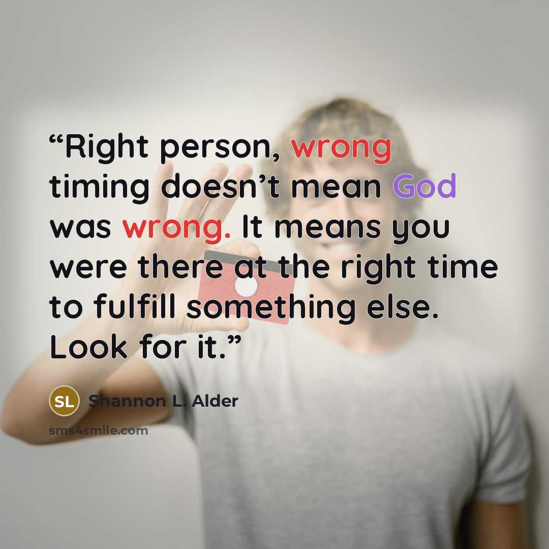 “Right person, wrong timing doesn’t mean God was wrong. It means you were there at the right time to fulfill something else. Look for it.” quote by Shannon L. Alder