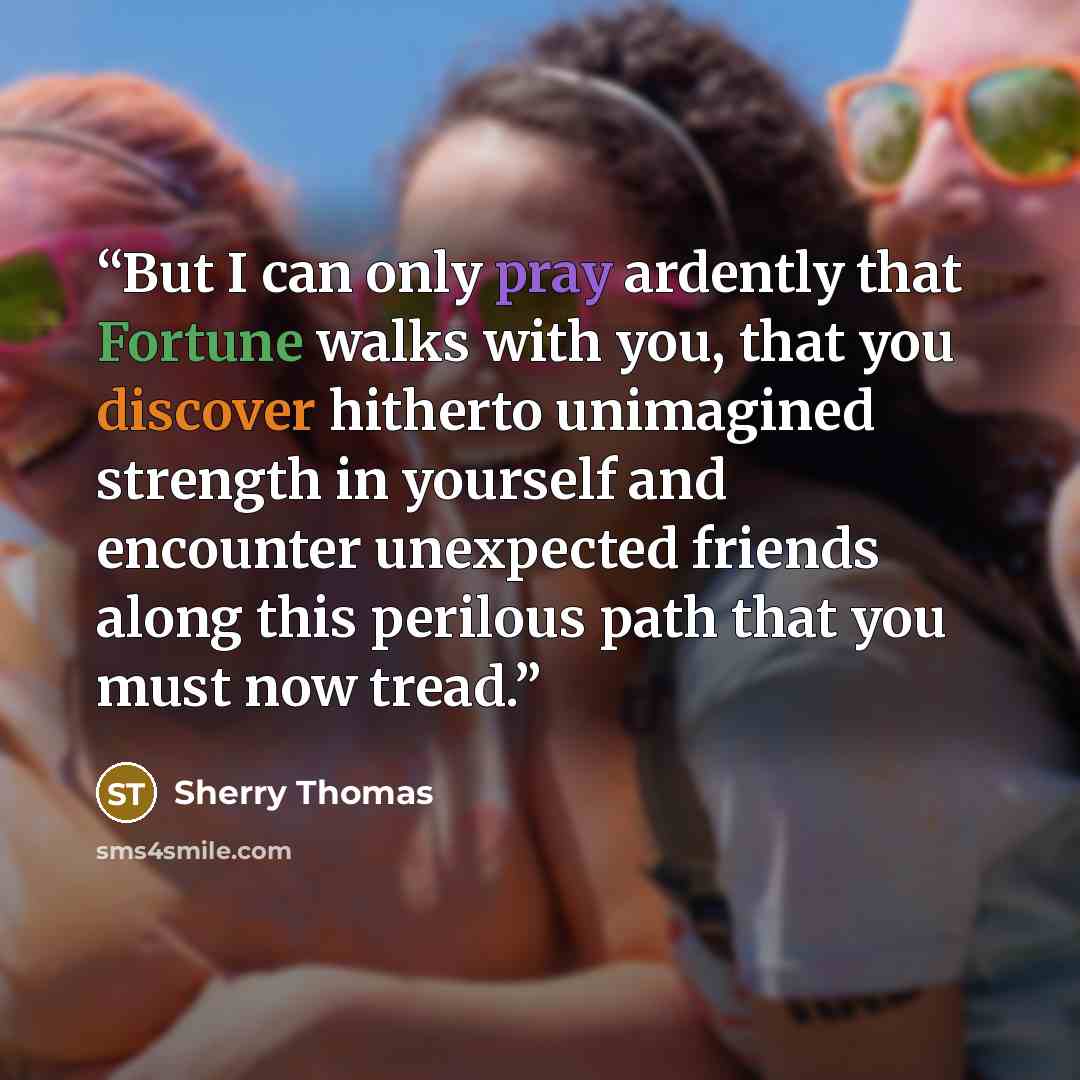“But I can only pray ardently that Fortune walks with you, that you discover hitherto unimagined strength in yourself and encounter unexpected friends along this perilous path that you must now tread.” quote by Sherry Thomas