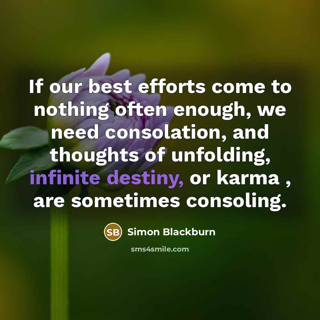 “If our best efforts come to nothing often enough, we need consolation, and thoughts of unfolding, infinite destiny, or karma , are sometimes consoling.” quote by Simon Blackburn