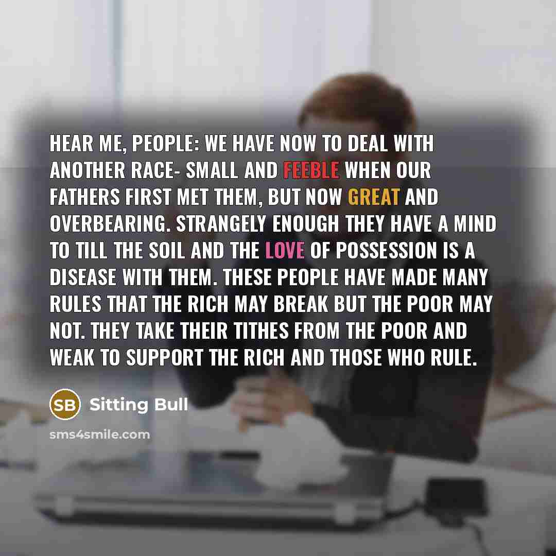 “Hear me, people: We have now to deal with another race- small and feeble when our fathers first met them, but now great and overbearing. Strangely enough they have a mind to till the soil and the love of possession is a disease with them. These people have made many rules that the rich may break…” quote by Sitting Bull