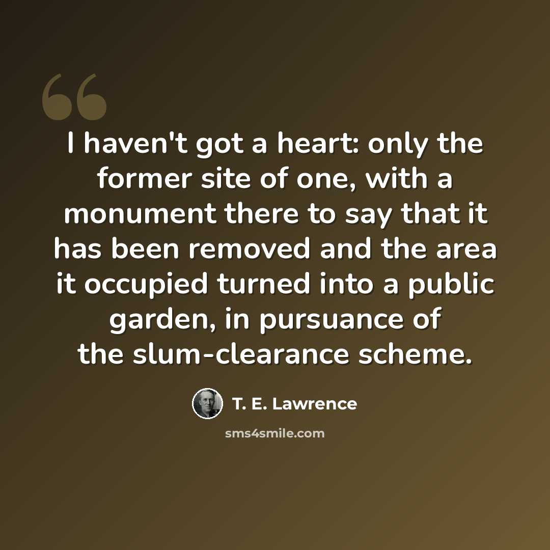 “I haven't got a heart: only the former site of one, with a monument there to say that it has been removed and the area it occupied turned into a public garden, in pursuance of the slum-clearance scheme.” quote by T. E. Lawrence