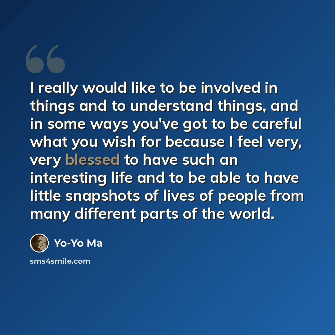 “I really would like to be involved in things and to understand things, and in some ways you've got to be careful what you wish for because I feel very, very blessed to have such an interesting life and to be able to have little snapshots of lives of people from many different parts of the world.” quote by Yo-Yo Ma