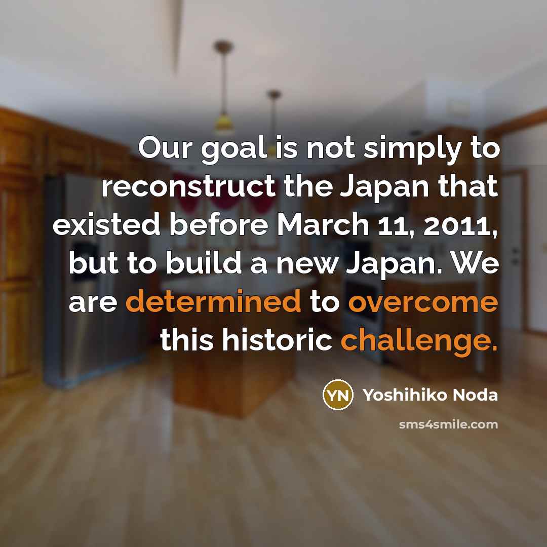 “Our goal is not simply to reconstruct the Japan that existed before March 11, 2011, but to build a new Japan. We are determined to overcome this historic challenge.” quote by Yoshihiko Noda
