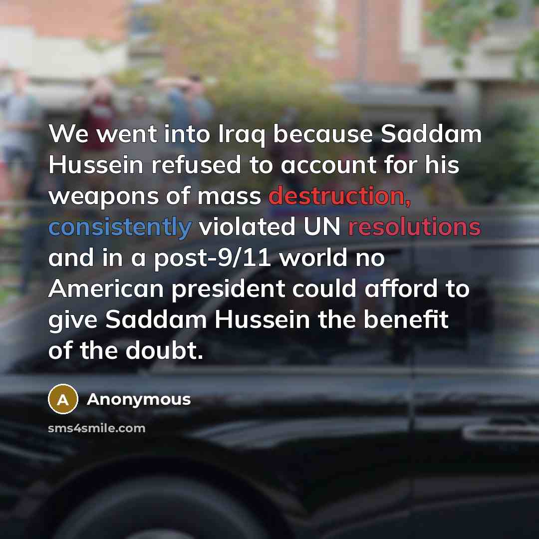 “We went into Iraq because Saddam Hussein refused to account for his weapons of mass destruction, consistently violated UN resolutions and in a post-9/11 world no American president could afford to give Saddam Hussein the benefit of the doubt.” quote by Anonymous