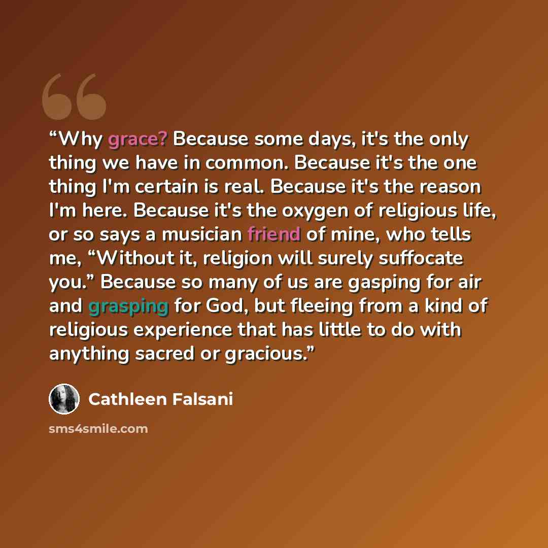 “Why grace? Because some days, it's the only thing we have in common. Because it's the one thing I'm certain is real. Because it's the reason I'm here. Because it's the oxygen of religious life, or so says a musician friend of mine, who tells me, “Without it, religion will surely suffocate you.”…” quote by Cathleen Falsani