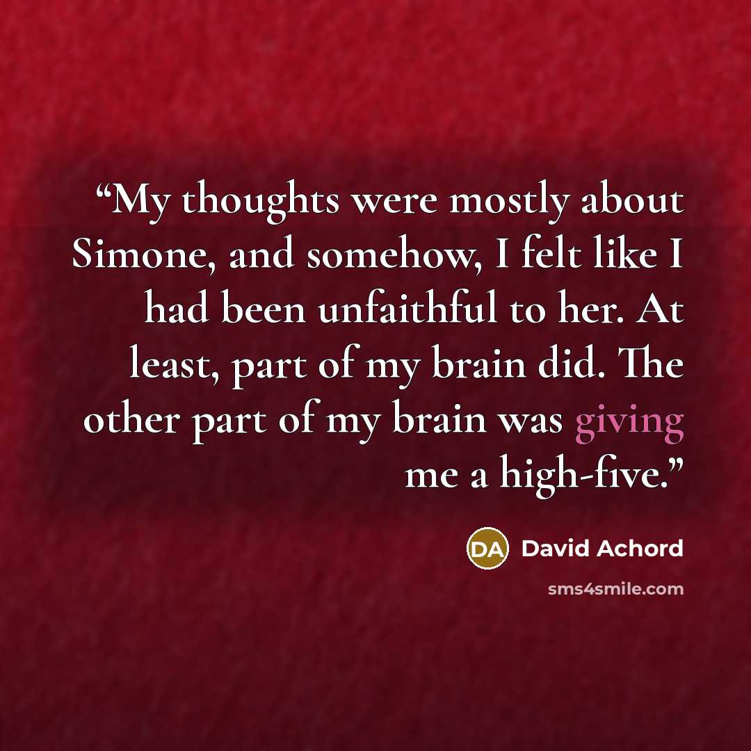 “My thoughts were mostly about Simone, and somehow, I felt like I had been unfaithful to her. At least, part of my brain did. The other part of my brain was giving me a high-five.” quote by David Achord