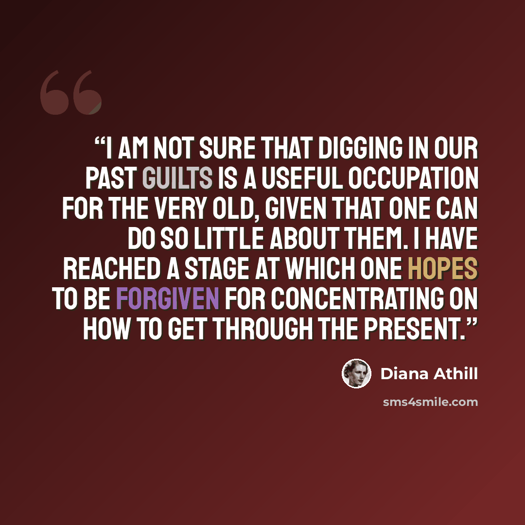 “I am not sure that digging in our past guilts is a useful occupation for the very old, given that one can do so little about them. I have reached a stage at which one hopes to be forgiven for concentrating on how to get through the present.” quote by Diana Athill