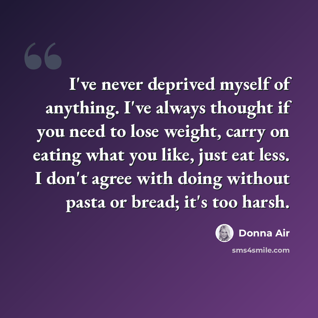 “I've never deprived myself of anything. I've always thought if you need to lose weight, carry on eating what you like, just eat less. I don't agree with doing without pasta or bread; it's too harsh.” quote by Donna Air