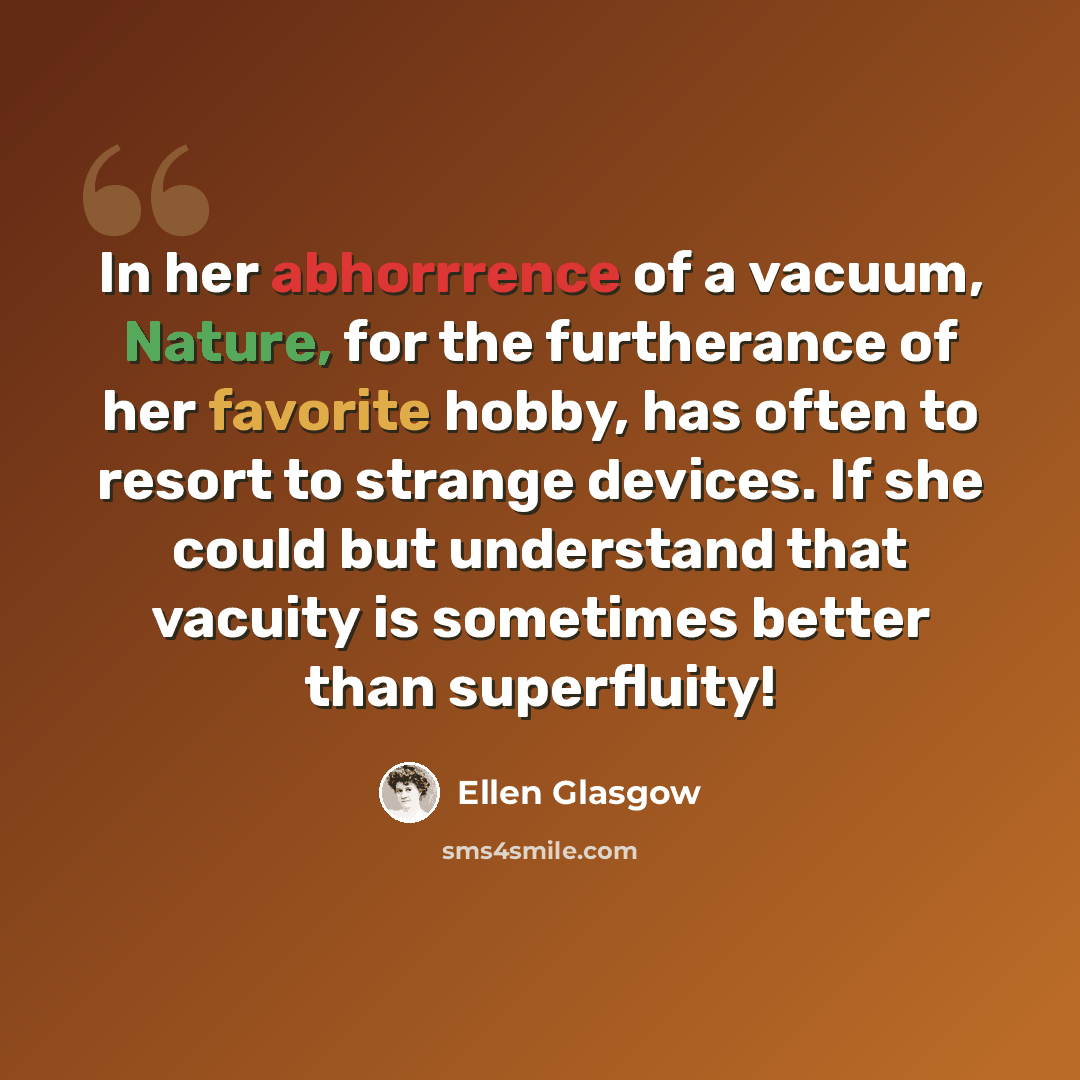 “In her abhorrrence of a vacuum, Nature, for the furtherance of her favorite hobby, has often to resort to strange devices. If she could but understand that vacuity is sometimes better than superfluity!” quote by Ellen Glasgow