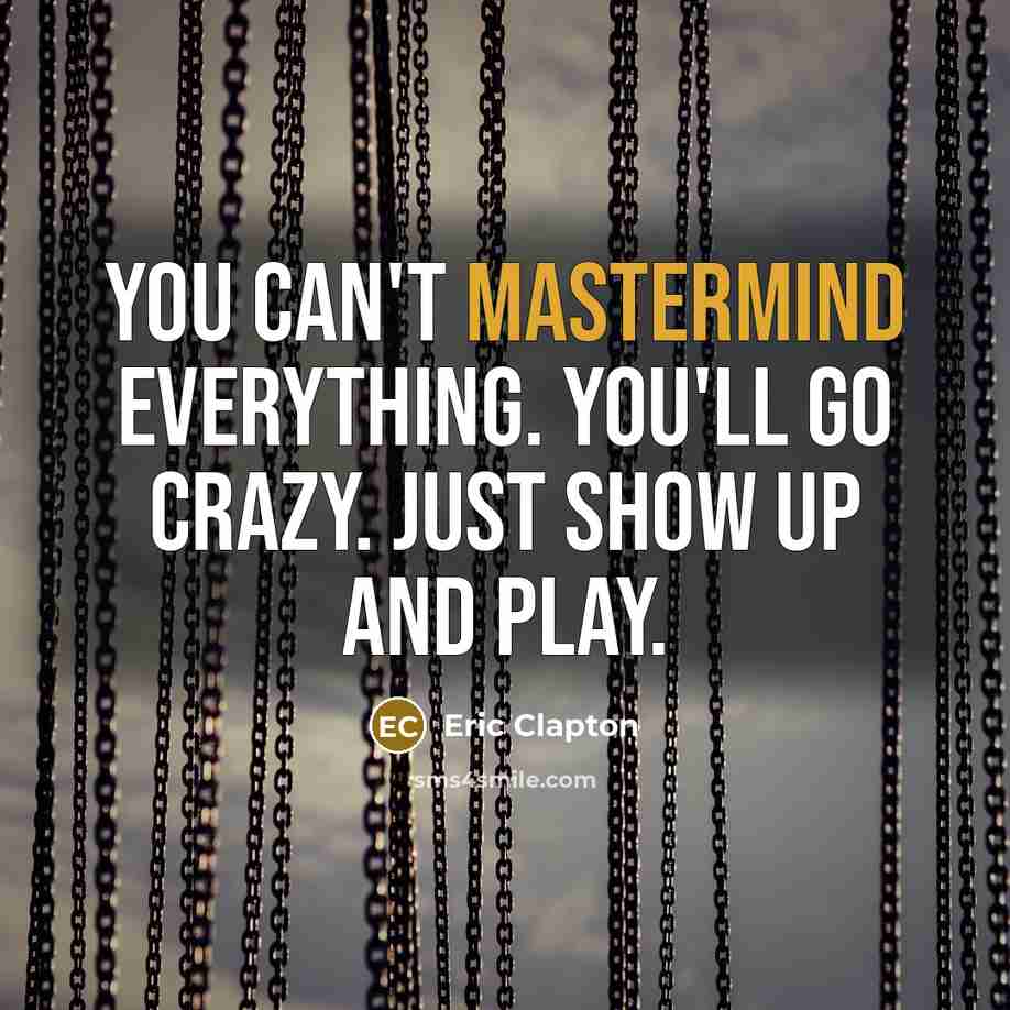 “You can't mastermind everything. You'll go crazy. Just show up and play.” quote by Eric Clapton