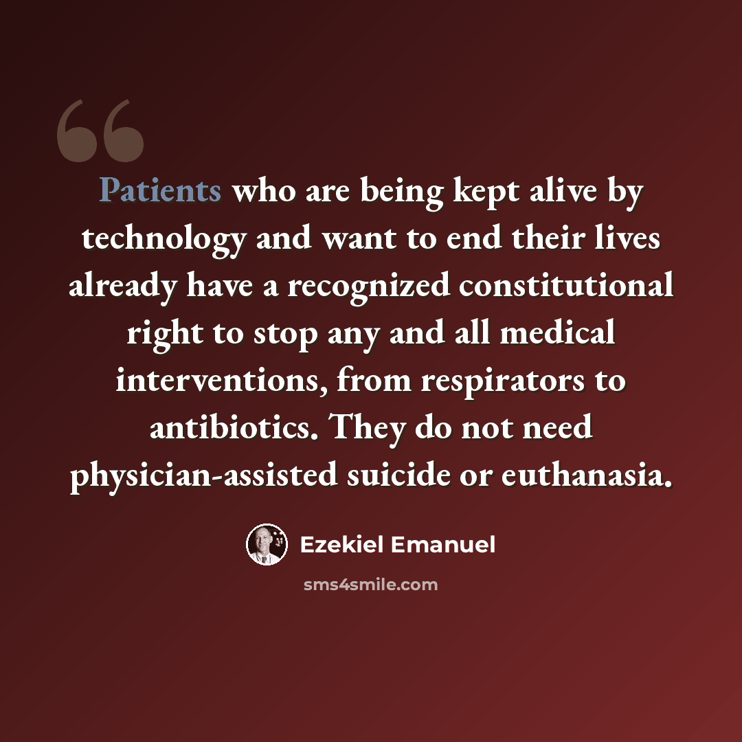 “Patients who are being kept alive by technology and want to end their lives already have a recognized constitutional right to stop any and all medical interventions, from respirators to antibiotics. They do not need physician-assisted suicide or euthanasia.” quote by Ezekiel Emanuel