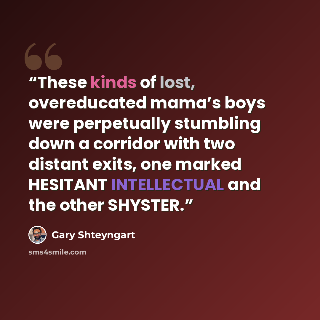 “These kinds of lost, overeducated mama’s boys were perpetually stumbling down a corridor with two distant exits, one marked HESITANT INTELLECTUAL and the other SHYSTER.” quote by Gary Shteyngart