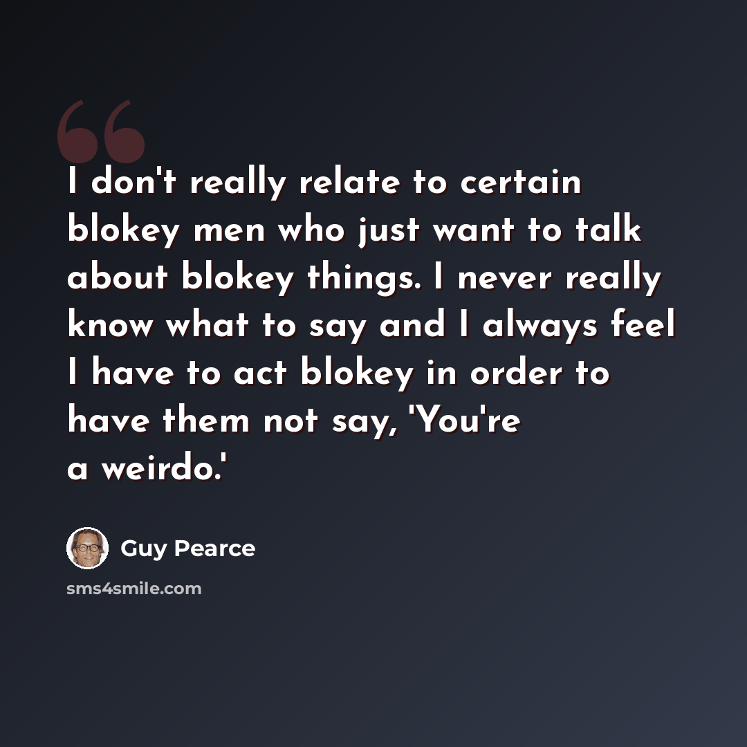 “I don't really relate to certain blokey men who just want to talk about blokey things. I never really know what to say and I always feel I have to act blokey in order to have them not say, 'You're a weirdo.'” quote by Guy Pearce