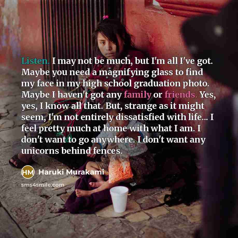 “Listen. I may not be much, but I'm all I've got. Maybe you need a magnifying glass to find my face in my high school graduation photo. Maybe I haven't got any family or friends. Yes, yes, I know all that. But, strange as it might seem, I'm not entirely dissatisfied with life... I feel pretty much…” quote by Haruki Murakami