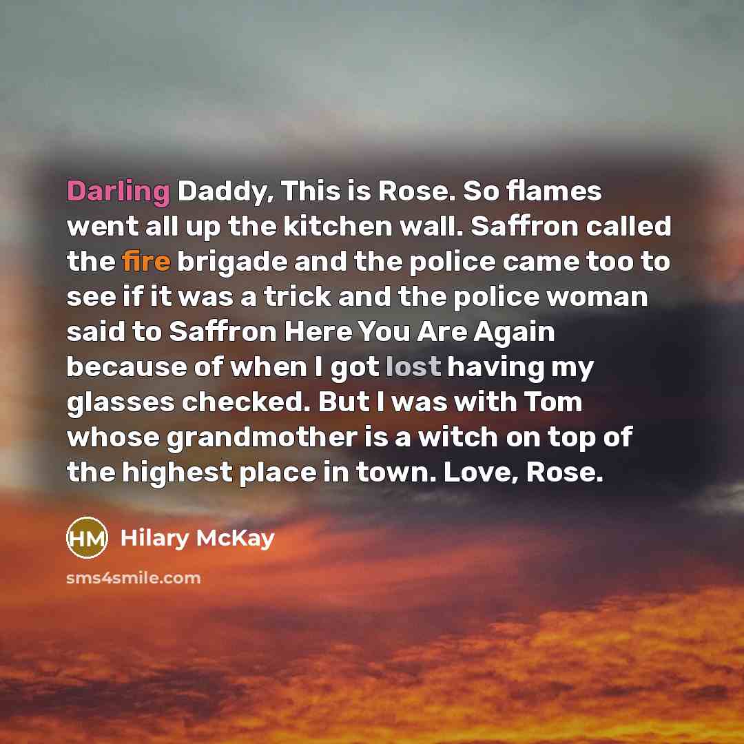 “Darling Daddy, This is Rose. So flames went all up the kitchen wall. Saffron called the fire brigade and the police came too to see if it was a trick and the police woman said to Saffron Here You Are Again because of when I got lost having my glasses checked. But I was with Tom whose grandmother…” quote by Hilary McKay