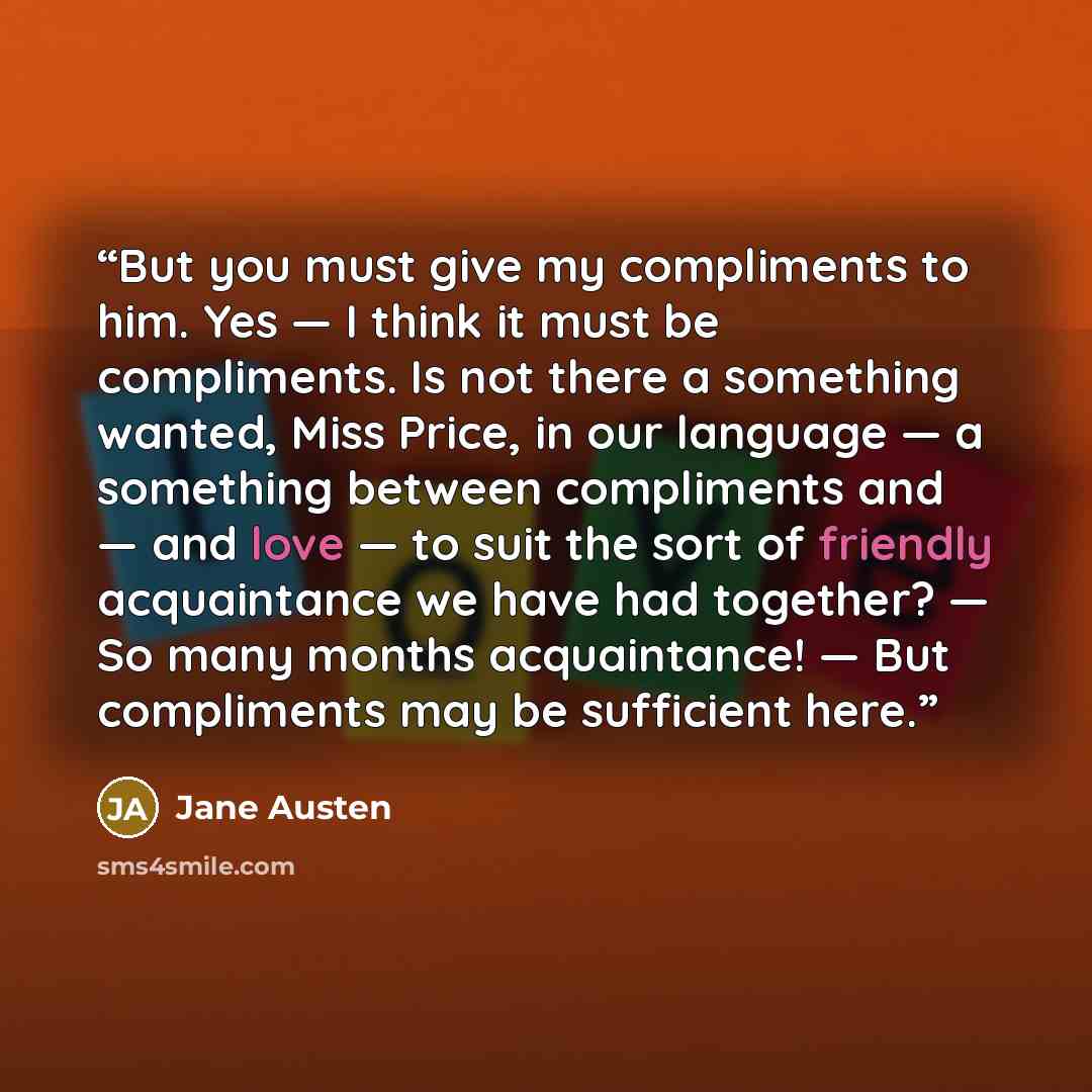 “But you must give my compliments to him. Yes — I think it must be compliments. Is not there a something wanted, Miss Price, in our language — a something between compliments and — and love — to suit the sort of friendly acquaintance we have had together? — So many months acquaintance! — But…” quote by Jane Austen