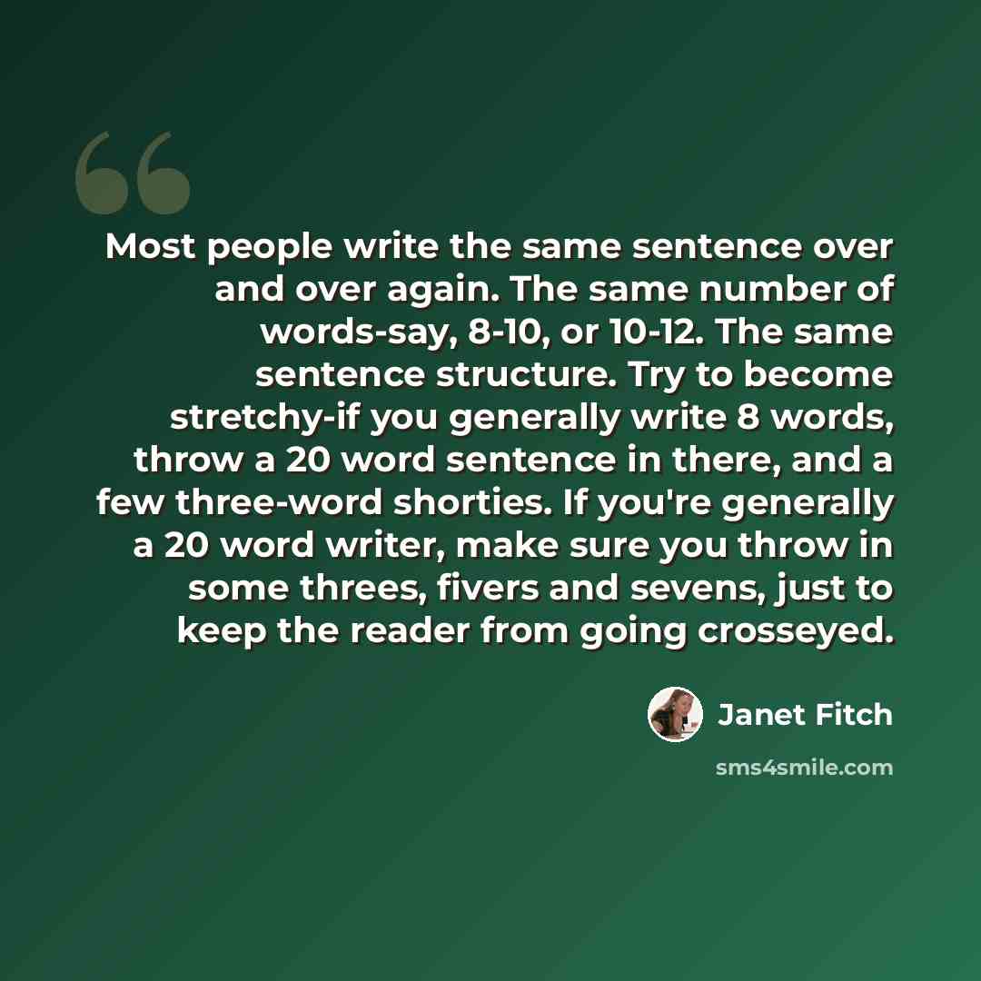 “Most people write the same sentence over and over again. The same number of words-say, 8-10, or 10-12. The same sentence structure. Try to become stretchy-if you generally write 8 words, throw a 20 word sentence in there, and a few three-word shorties. If you're generally a 20 word writer, make…” quote by Janet Fitch
