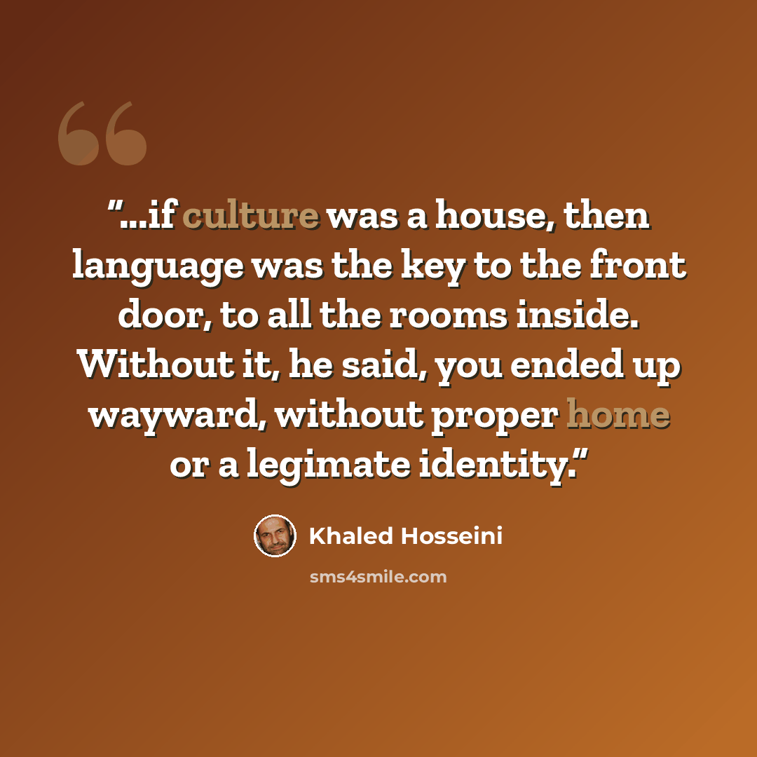 “...if culture was a house, then language was the key to the front door, to all the rooms inside. Without it, he said, you ended up wayward, without proper home or a legimate identity.” quote by Khaled Hosseini