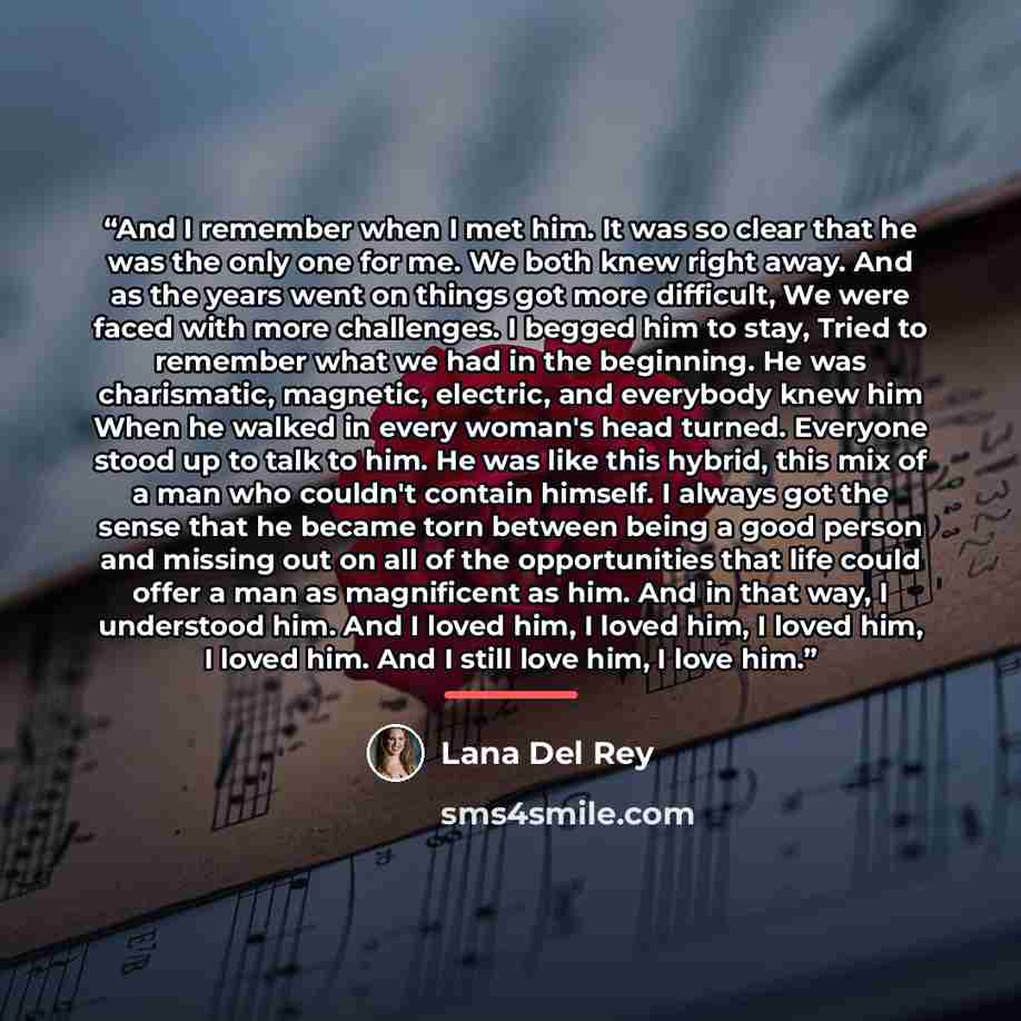 “And I remember when I met him. It was so clear that he was the only one for me. We both knew right away. And as the years went on things got more difficult, We were faced with more challenges. I begged him to stay, Tried to remember what we had in the beginning. He was charismatic, magnetic…” quote by Lana Del Rey