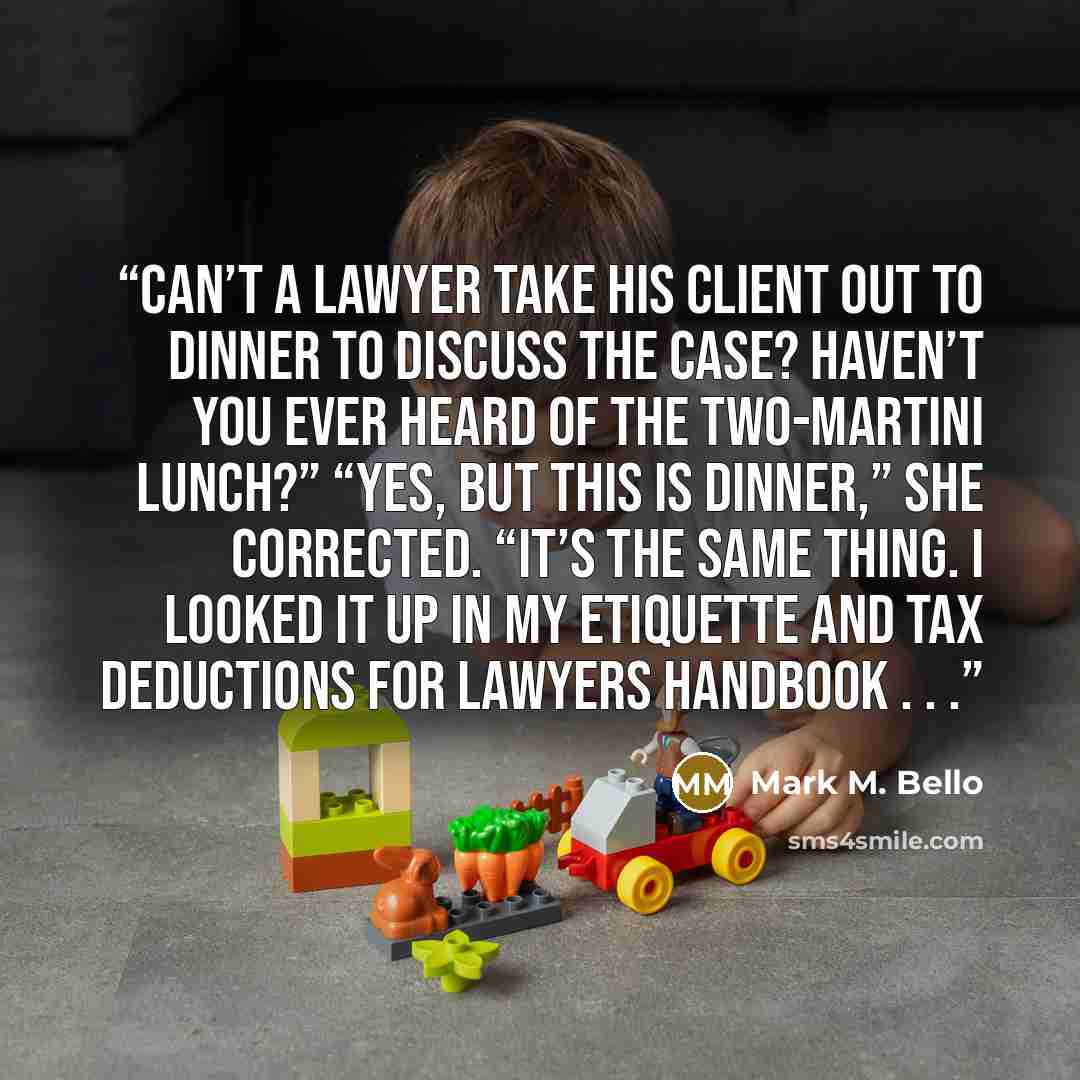 “Can’t a lawyer take his client out to dinner to discuss the case? Haven’t you ever heard of the two-martini lunch?” “Yes, but this is dinner,” she corrected. “It’s the same thing. I looked it up in my Etiquette and Tax Deductions for Lawyers handbook . . .” quote by Mark M. Bello