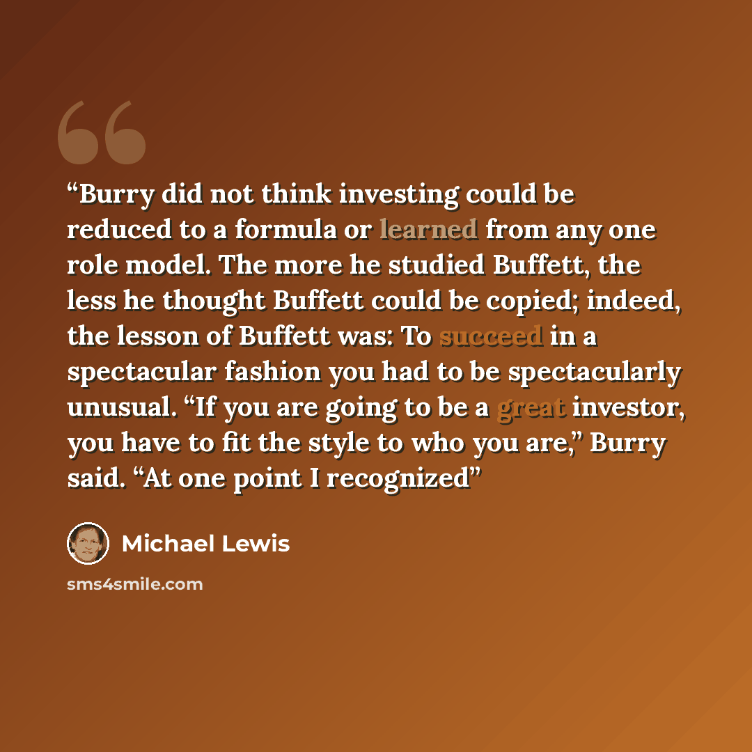 “Burry did not think investing could be reduced to a formula or learned from any one role model. The more he studied Buffett, the less he thought Buffett could be copied; indeed, the lesson of Buffett was: To succeed in a spectacular fashion you had to be spectacularly unusual. “If you are going to…” quote by Michael Lewis