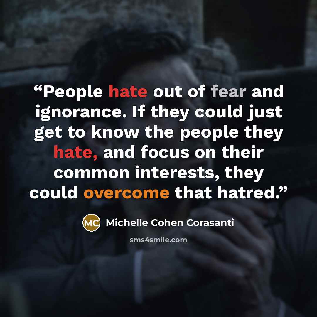 “People hate out of fear and ignorance. If they could just get to know the people they hate, and focus on their common interests, they could overcome that hatred.” quote by Michelle Cohen Corasanti