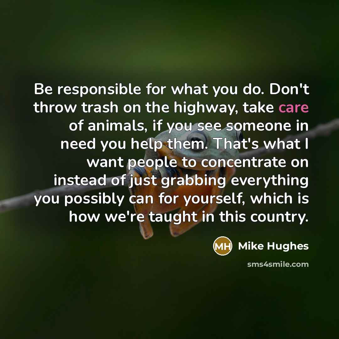 “Be responsible for what you do. Don't throw trash on the highway, take care of animals, if you see someone in need you help them. That's what I want people to concentrate on instead of just grabbing everything you possibly can for yourself, which is how we're taught in this country.” quote by Mike Hughes