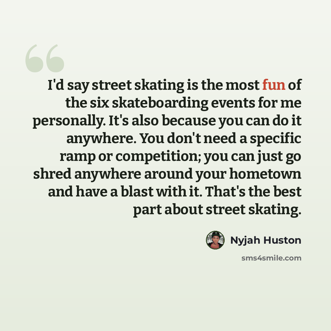 “I'd say street skating is the most fun of the six skateboarding events for me personally. It's also because you can do it anywhere. You don't need a specific ramp or competition; you can just go shred anywhere around your hometown and have a blast with it. That's the best part about street skating.” quote by Nyjah Huston