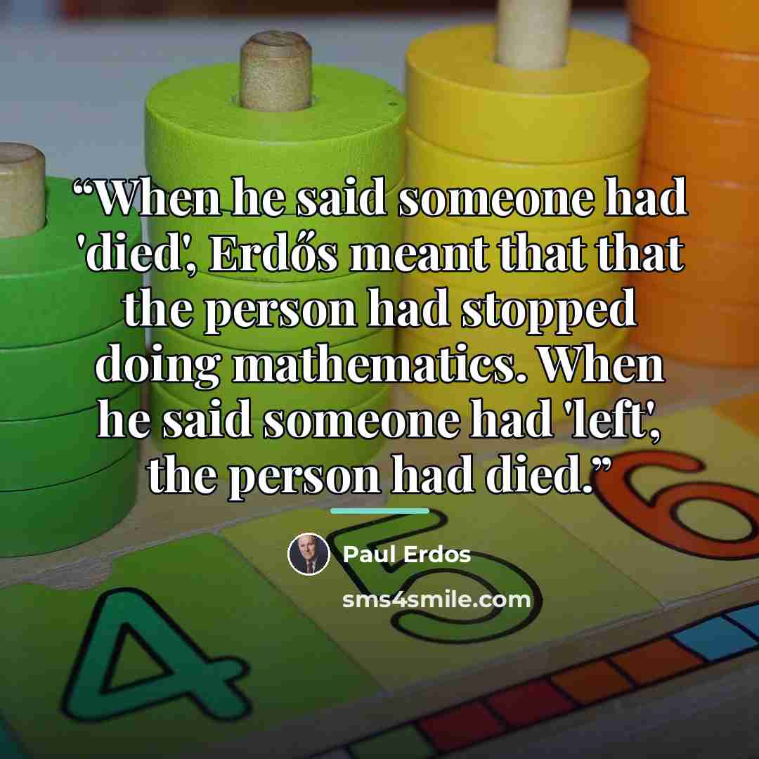 “When he said someone had 'died', Erdős meant that that the person had stopped doing mathematics. When he said someone had 'left', the person had died.” quote by Paul Erdős