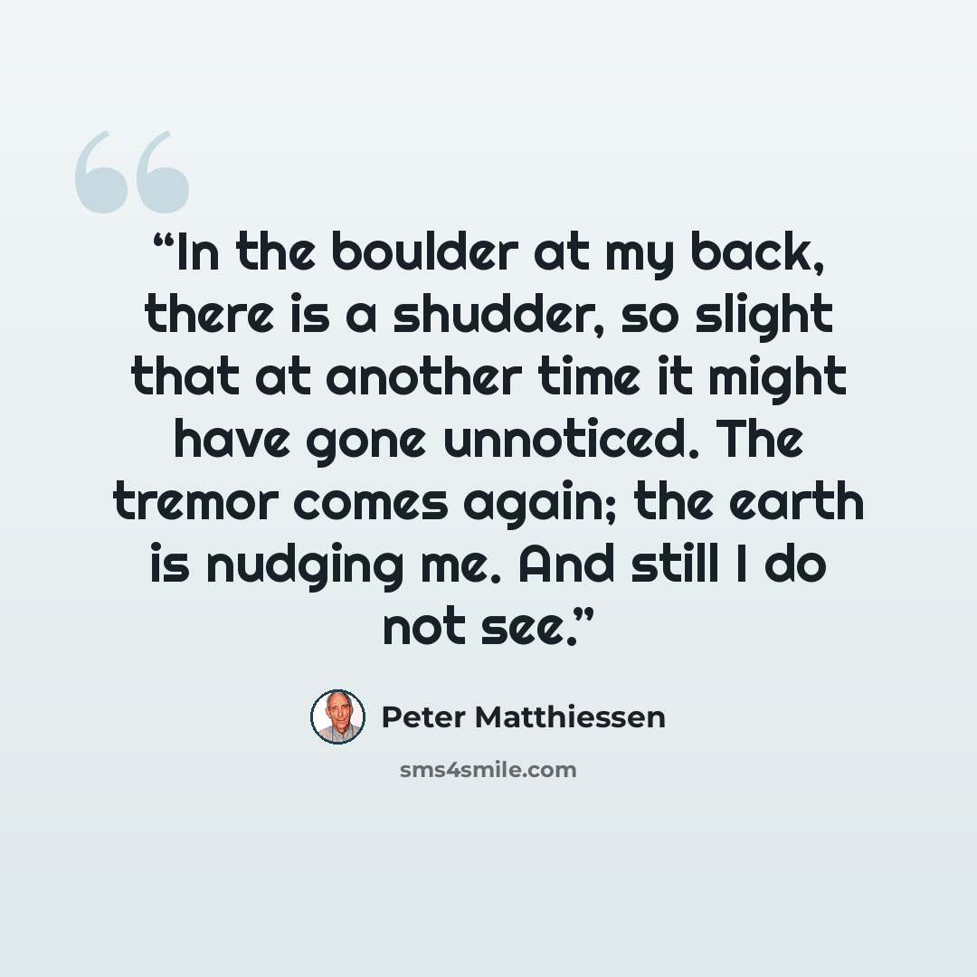 “In the boulder at my back, there is a shudder, so slight that at another time it might have gone unnoticed. The tremor comes again; the earth is nudging me. And still I do not see.” quote by Peter Matthiessen