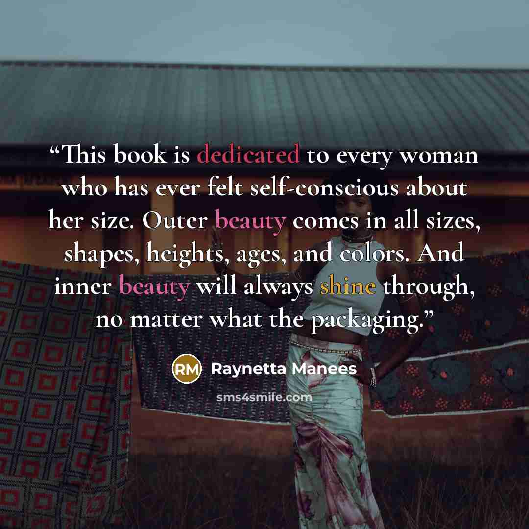 “This book is dedicated to every woman who has ever felt self-conscious about her size. Outer beauty comes in all sizes, shapes, heights, ages, and colors. And inner beauty will always shine through, no matter what the packaging.” quote by Raynetta Manees