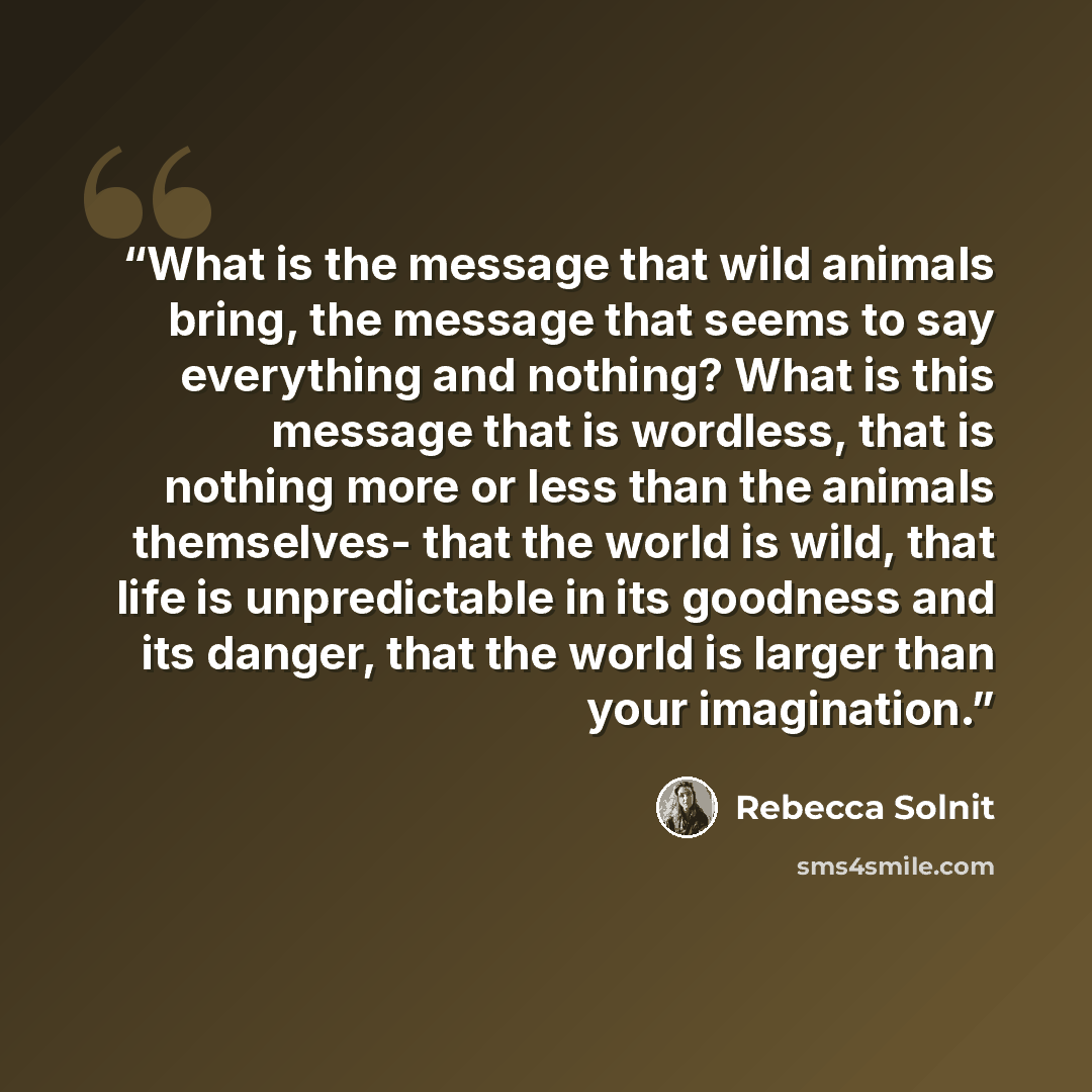 “What is the message that wild animals bring, the message that seems to say everything and nothing? What is this message that is wordless, that is nothing more or less than the animals themselves- that the world is wild, that life is unpredictable in its goodness and its danger, that the world is…” quote by Rebecca Solnit