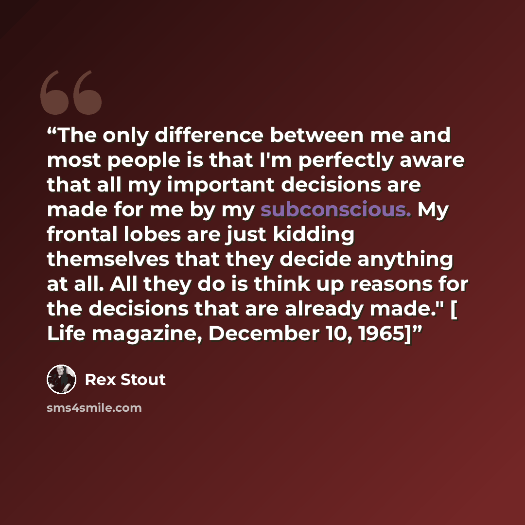 “The only difference between me and most people is that I'm perfectly aware that all my important decisions are made for me by my subconscious. My frontal lobes are just kidding themselves that they decide anything at all. All they do is think up reasons for the decisions that are already made." […” quote by Rex Stout