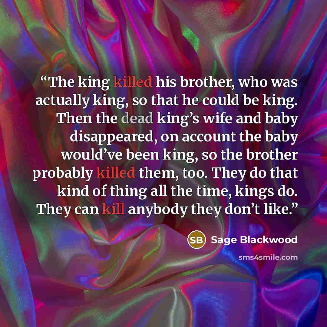 “The king killed his brother, who was actually king, so that he could be king. Then the dead king’s wife and baby disappeared, on account the baby would’ve been king, so the brother probably killed them, too. They do that kind of thing all the time, kings do. They can kill anybody they don’t like.” quote by Sage Blackwood