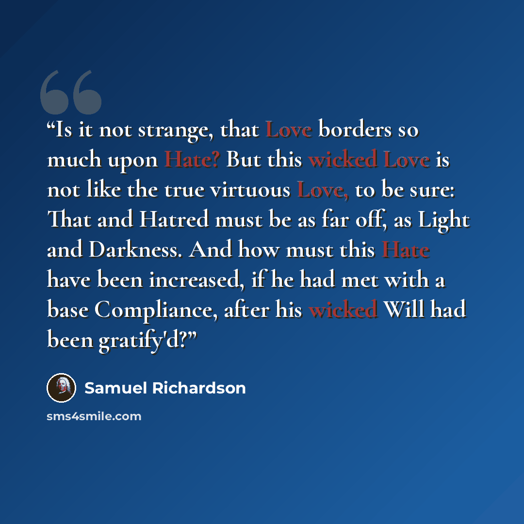 “Is it not strange, that Love borders so much upon Hate? But this wicked Love is not like the true virtuous Love, to be sure: That and Hatred must be as far off, as Light and Darkness. And how must this Hate have been increased, if he had met with a base Compliance, after his wicked Will had been…” quote by Samuel Richardson