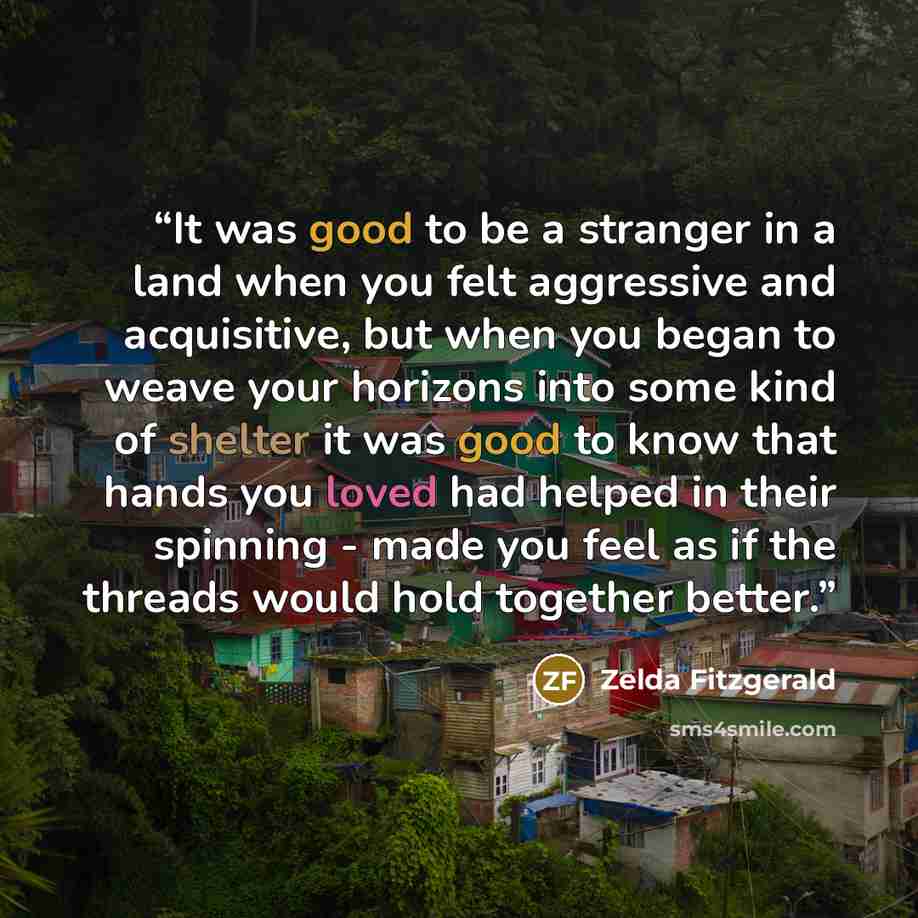 “It was good to be a stranger in a land when you felt aggressive and acquisitive, but when you began to weave your horizons into some kind of shelter it was good to know that hands you loved had helped in their spinning - made you feel as if the threads would hold together better.” quote by Zelda Fitzgerald