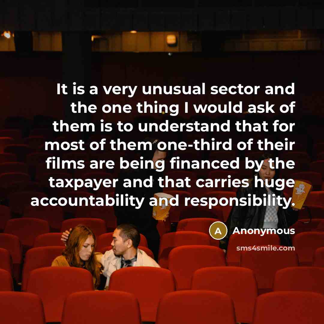 “It is a very unusual sector and the one thing I would ask of them is to understand that for most of them one-third of their films are being financed by the taxpayer and that carries huge accountability and responsibility.” quote by Anonymous