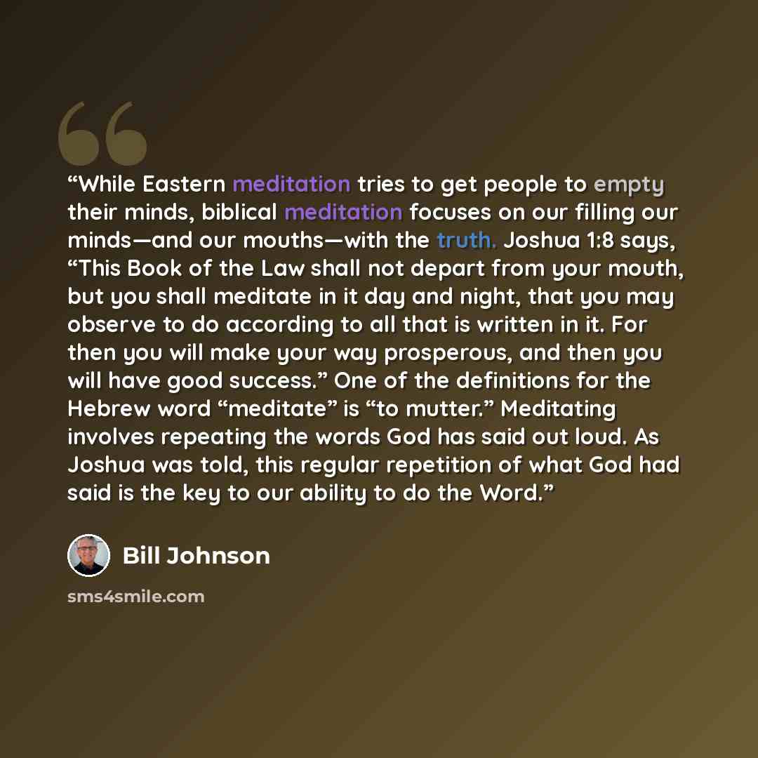 “While Eastern meditation tries to get people to empty their minds, biblical meditation focuses on our filling our minds—and our mouths—with the truth. Joshua 1:8 says, “This Book of the Law shall not depart from your mouth, but you shall meditate in it day and night, that you may observe to do…” quote by Bill Johnson