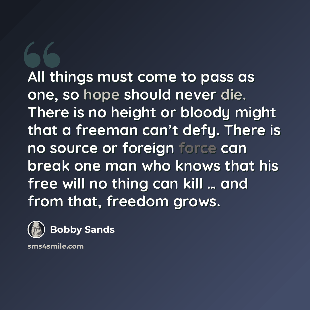 “All things must come to pass as one, so hope should never die. There is no height or bloody might that a freeman can’t defy. There is no source or foreign force can break one man who knows that his free will no thing can kill … and from that, freedom grows.” quote by Bobby Sands