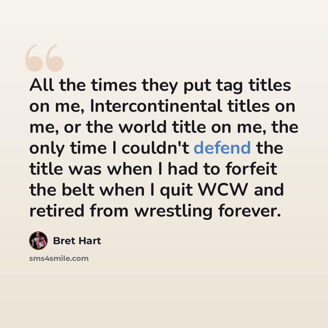 “All the times they put tag titles on me, Intercontinental titles on me, or the world title on me, the only time I couldn't defend the title was when I had to forfeit the belt when I quit WCW and retired from wrestling forever.” quote by Bret Hart