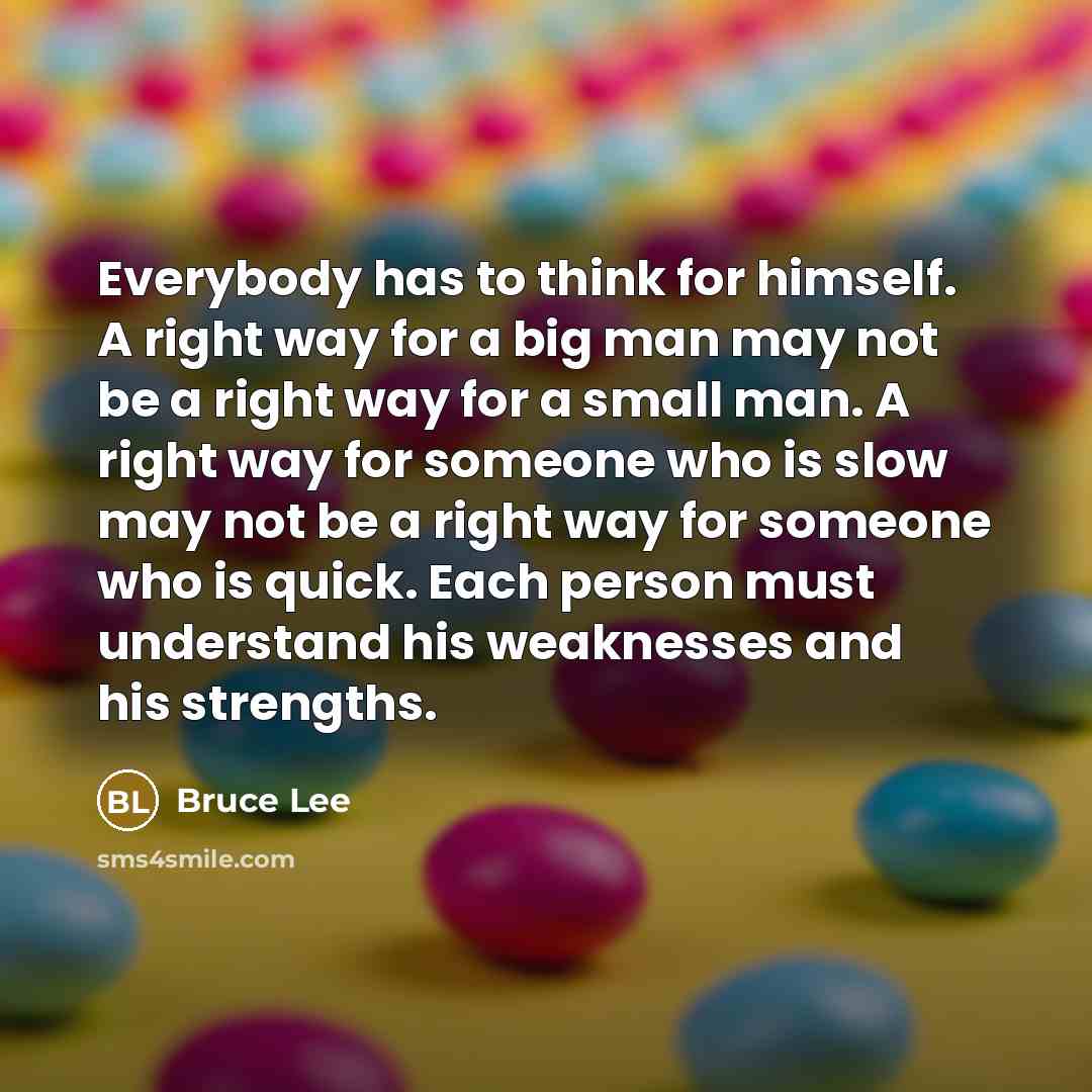 “Everybody has to think for himself. A right way for a big man may not be a right way for a small man. A right way for someone who is slow may not be a right way for someone who is quick. Each person must understand his weaknesses and his strengths.” quote by Bruce Lee