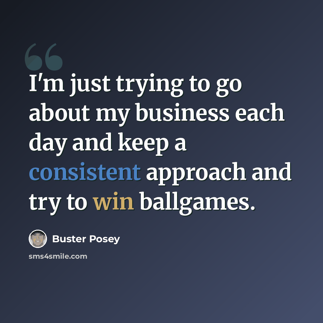 “I'm just trying to go about my business each day and keep a consistent approach and try to win ballgames.” quote by Buster Posey