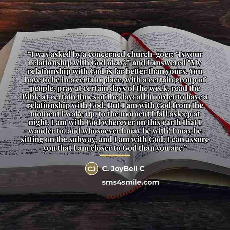 “I was asked by a concerned church-goer: "Is your relationship with God okay?" and I answered "My relationship with God is far better than yours. You have to be in a certain place, with a certain group of people, pray at certain days of the week, read the Bible at certain times of the day; all in…” quote by C. JoyBell C