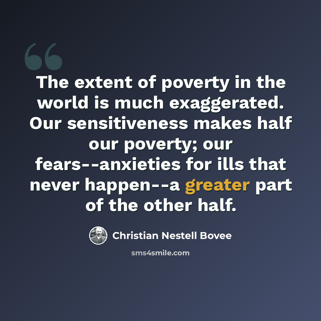 “The extent of poverty in the world is much exaggerated. Our sensitiveness makes half our poverty; our fears--anxieties for ills that never happen--a greater part of the other half.” quote by Christian Nestell Bovee