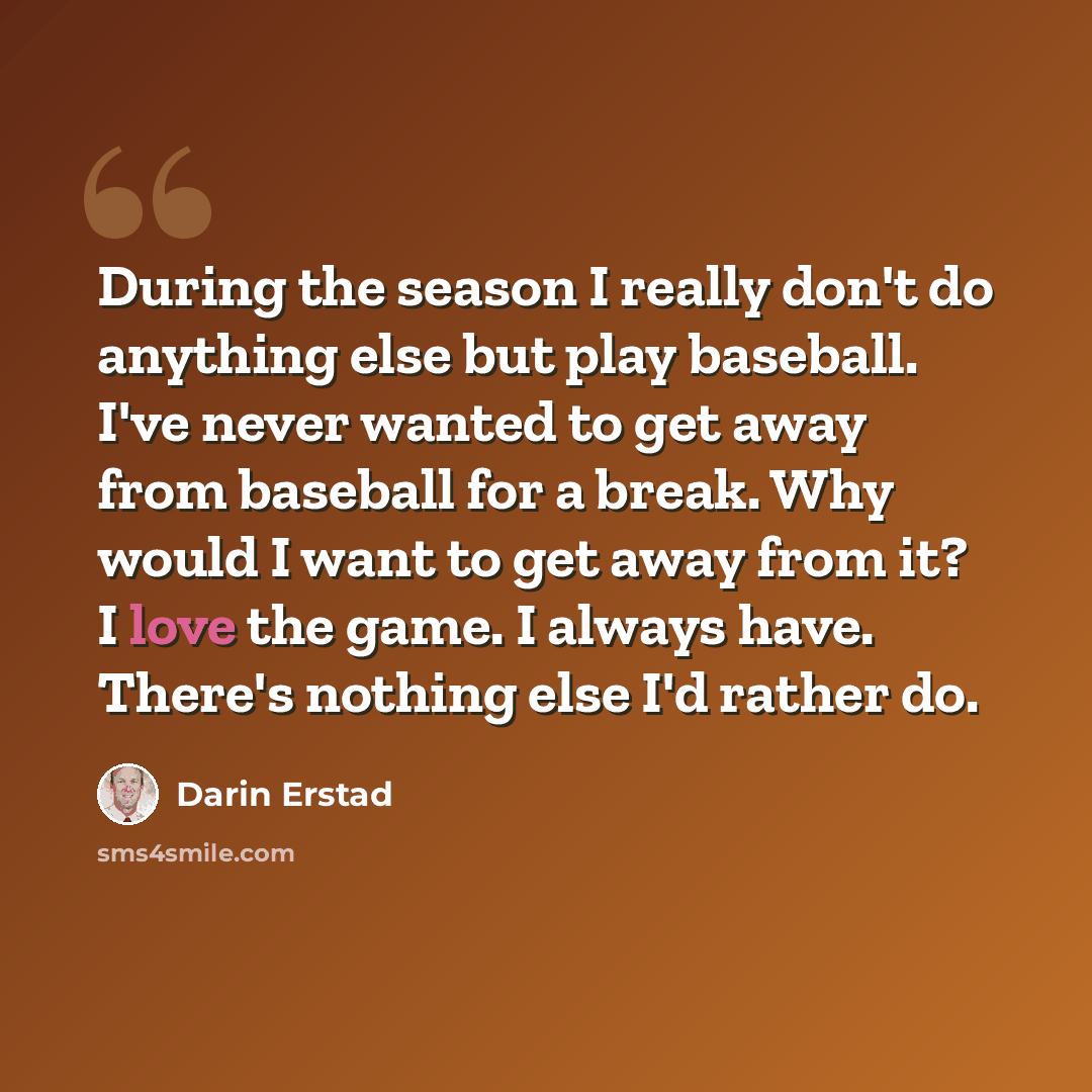 “During the season I really don't do anything else but play baseball. I've never wanted to get away from baseball for a break. Why would I want to get away from it? I love the game. I always have. There's nothing else I'd rather do.” quote by Darin Erstad
