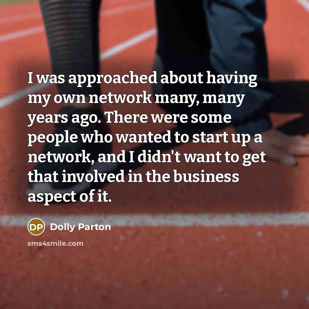“I was approached about having my own network many, many years ago. There were some people who wanted to start up a network, and I didn't want to get that involved in the business aspect of it.” quote by Dolly Parton