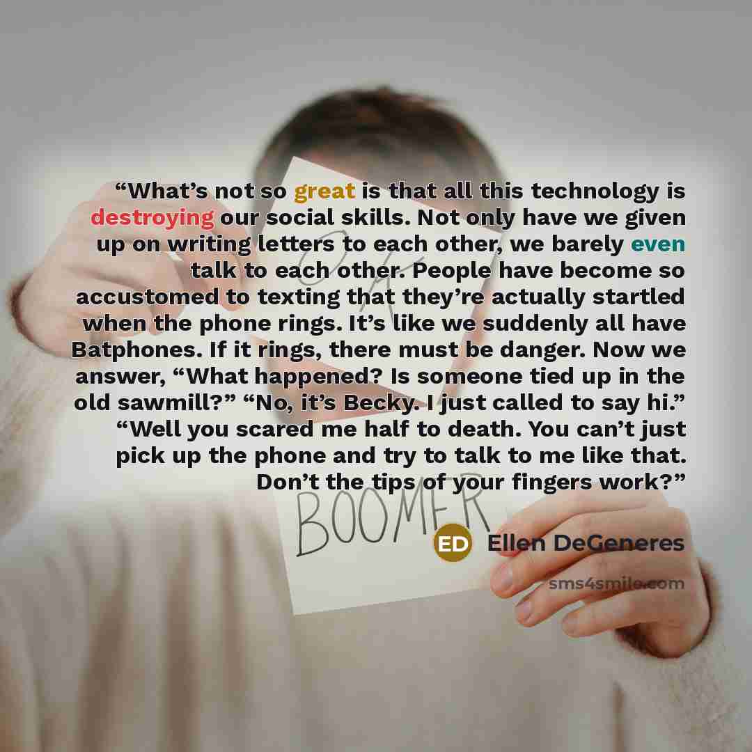 “What’s not so great is that all this technology is destroying our social skills. Not only have we given up on writing letters to each other, we barely even talk to each other. People have become so accustomed to texting that they’re actually startled when the phone rings. It’s like we suddenly all…” quote by Ellen DeGeneres